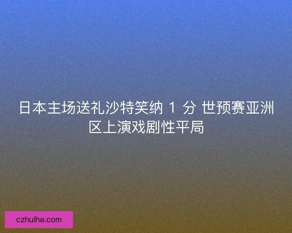 日本主场送礼沙特笑纳 1 分 世预赛亚洲区上演戏剧性平局