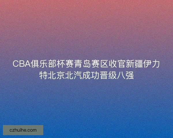 CBA俱乐部杯赛青岛赛区收官新疆伊力特北京北汽成功晋级八强