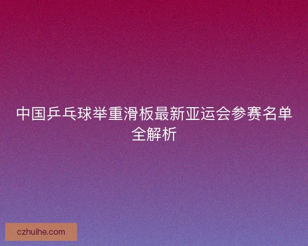 中国乒乓球举重滑板最新亚运会参赛名单全解析