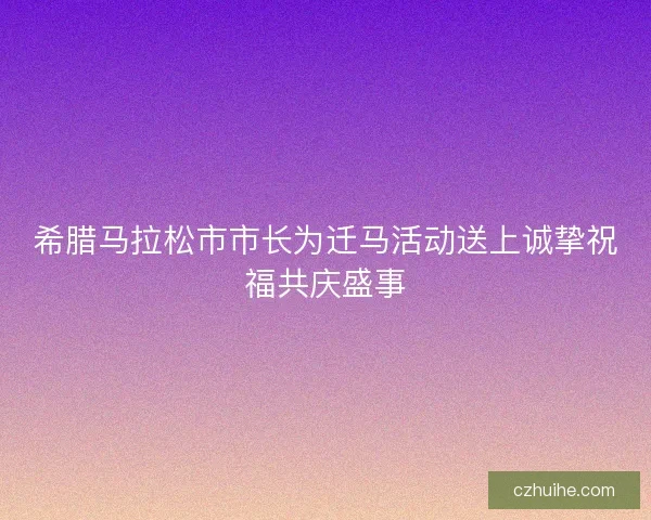 希腊马拉松市市长为迁马活动送上诚挚祝福共庆盛事